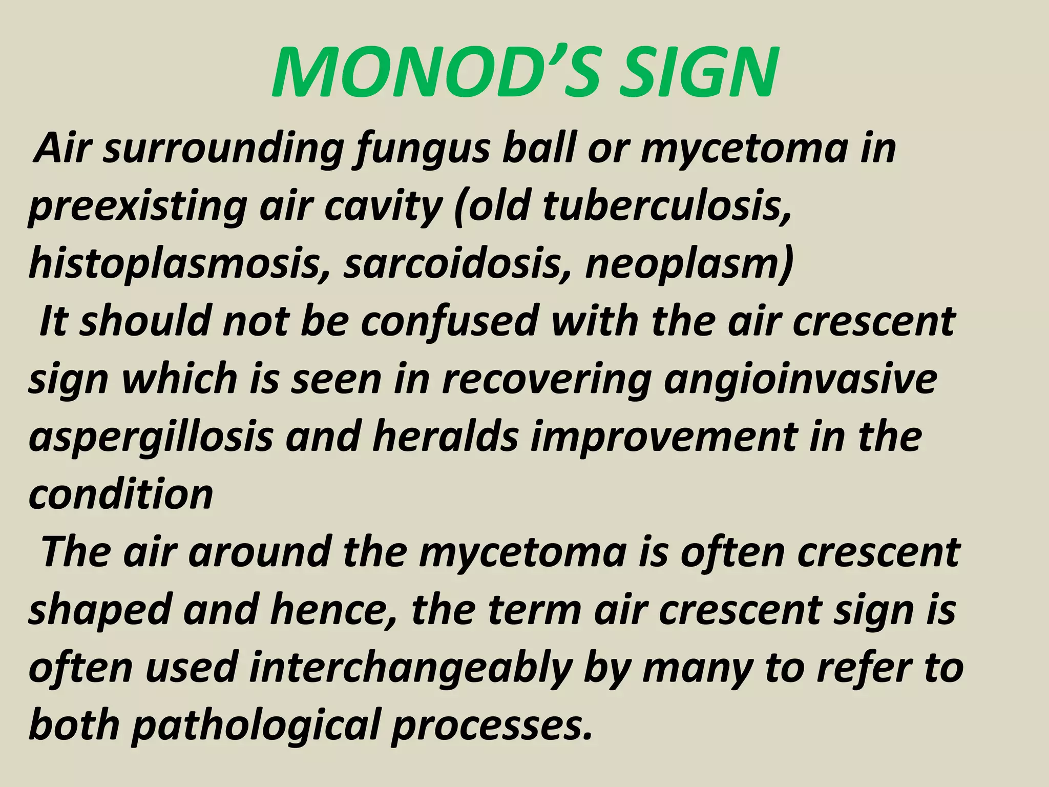 MONOD’S SIGN
Air surrounding fungus ball or mycetoma in
preexisting air cavity (old tuberculosis,
histoplasmosis, sarcoidosis, neoplasm)
It should not be confused with the air crescent
sign which is seen in recovering angioinvasive
aspergillosis and heralds improvement in the
condition
The air around the mycetoma is often crescent
shaped and hence, the term air crescent sign is
often used interchangeably by many to refer to
both pathological processes.
 