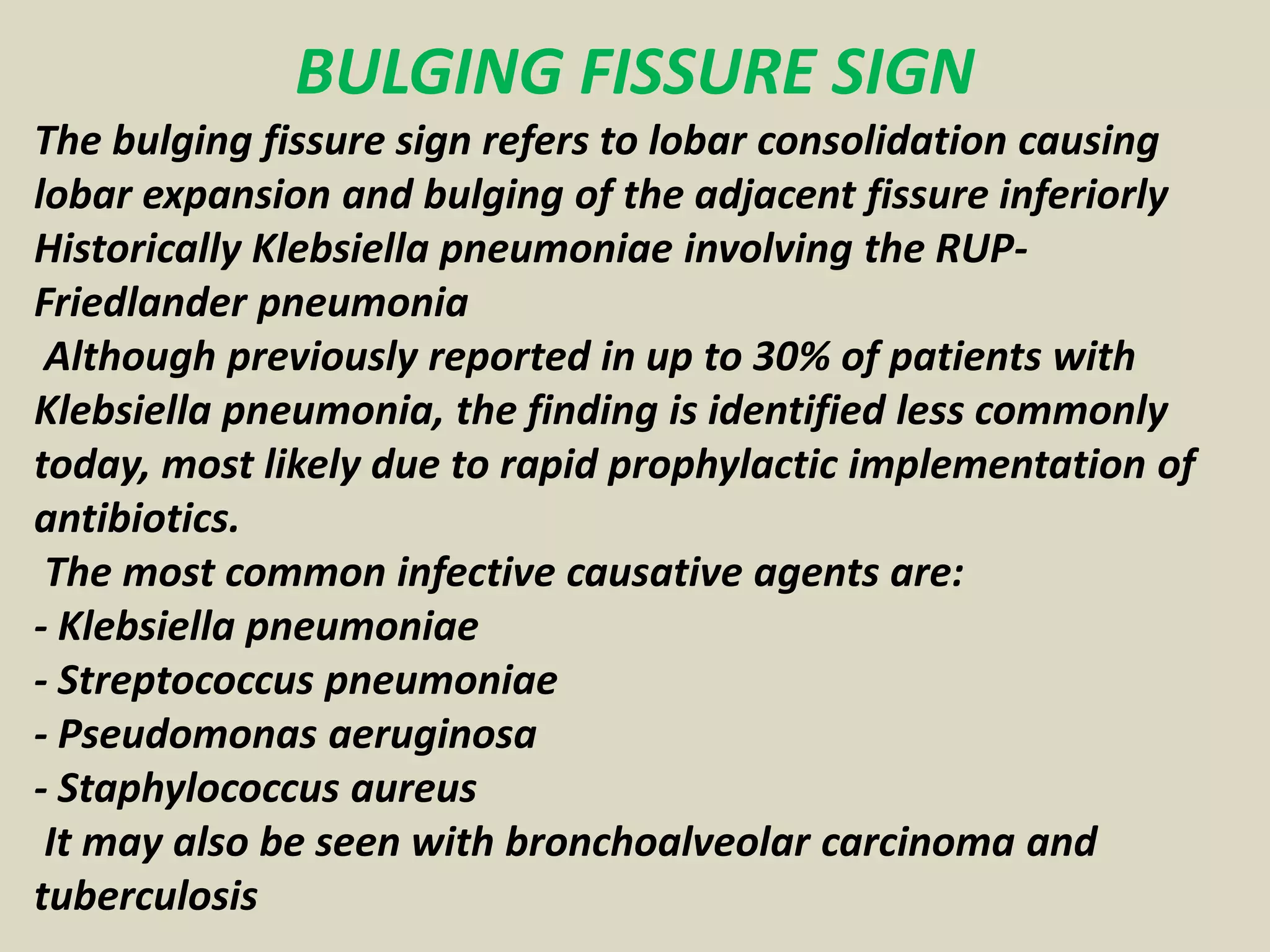 BULGING FISSURE SIGN
The bulging fissure sign refers to lobar consolidation causing
lobar expansion and bulging of the adjacent fissure inferiorly
Historically Klebsiella pneumoniae involving the RUP-
Friedlander pneumonia
Although previously reported in up to 30% of patients with
Klebsiella pneumonia, the finding is identified less commonly
today, most likely due to rapid prophylactic implementation of
antibiotics.
The most common infective causative agents are:
- Klebsiella pneumoniae
- Streptococcus pneumoniae
- Pseudomonas aeruginosa
- Staphylococcus aureus
It may also be seen with bronchoalveolar carcinoma and
tuberculosis
 