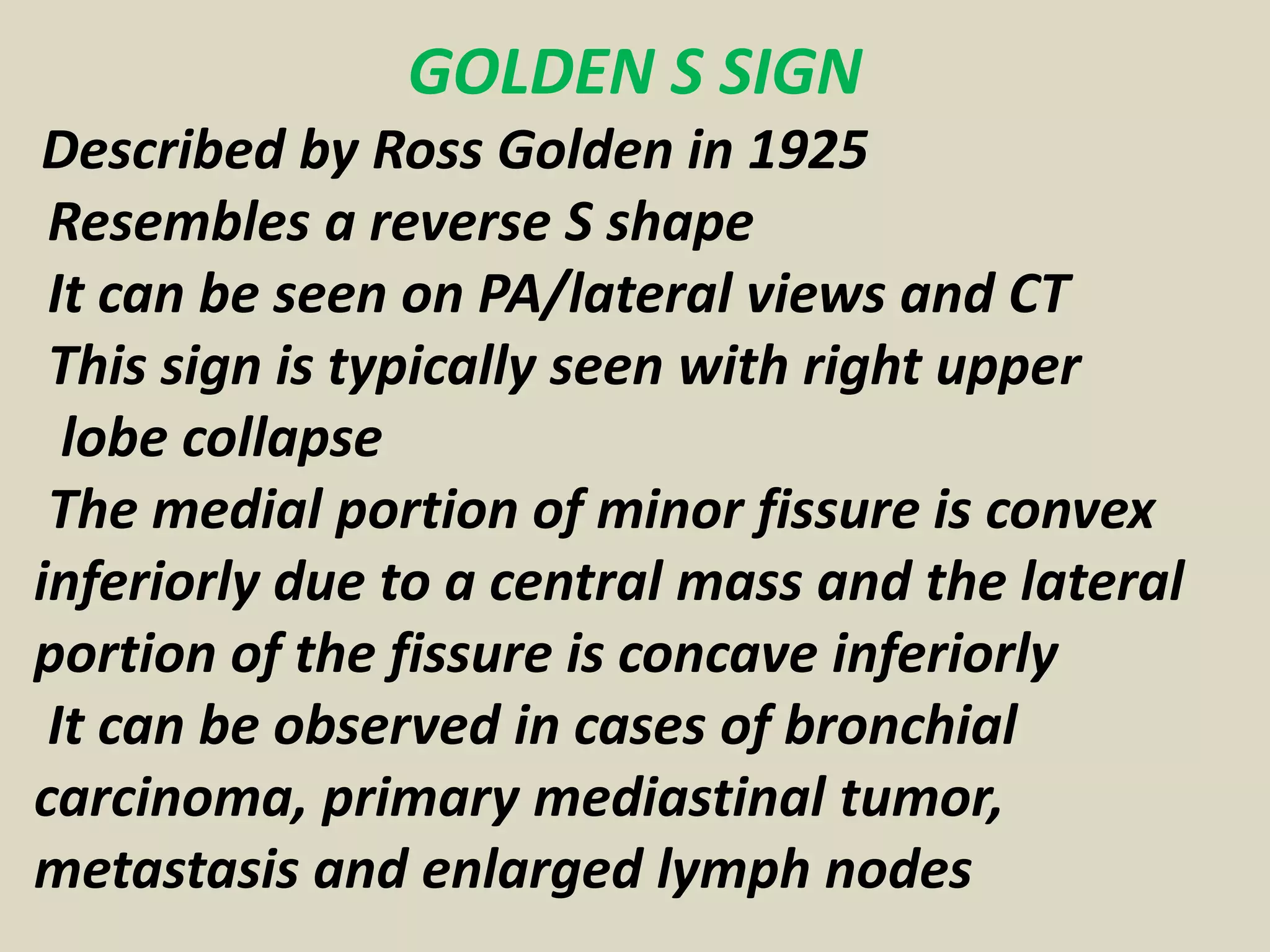 GOLDEN S SIGN
Described by Ross Golden in 1925
Resembles a reverse S shape
It can be seen on PA/lateral views and CT
This sign is typically seen with right upper
lobe collapse
The medial portion of minor fissure is convex
inferiorly due to a central mass and the lateral
portion of the fissure is concave inferiorly
It can be observed in cases of bronchial
carcinoma, primary mediastinal tumor,
metastasis and enlarged lymph nodes
 