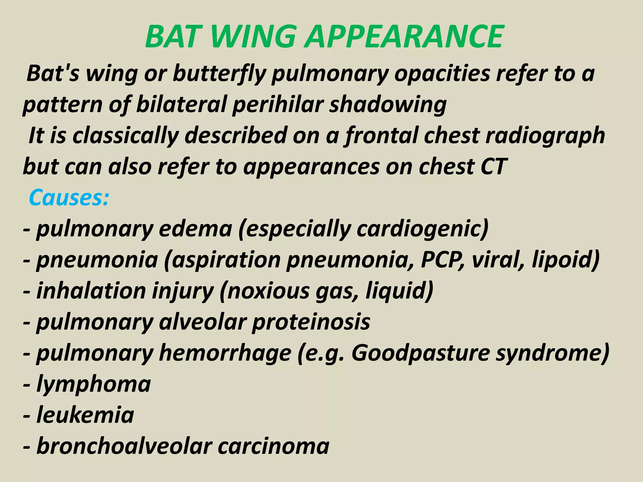 BAT WING APPEARANCE
Bat's wing or butterfly pulmonary opacities refer to a
pattern of bilateral perihilar shadowing
It is classically described on a frontal chest radiograph
but can also refer to appearances on chest CT
Causes:
- pulmonary edema (especially cardiogenic)
- pneumonia (aspiration pneumonia, PCP, viral, lipoid)
- inhalation injury (noxious gas, liquid)
- pulmonary alveolar proteinosis
- pulmonary hemorrhage (e.g. Goodpasture syndrome)
- lymphoma
- leukemia
- bronchoalveolar carcinoma
 