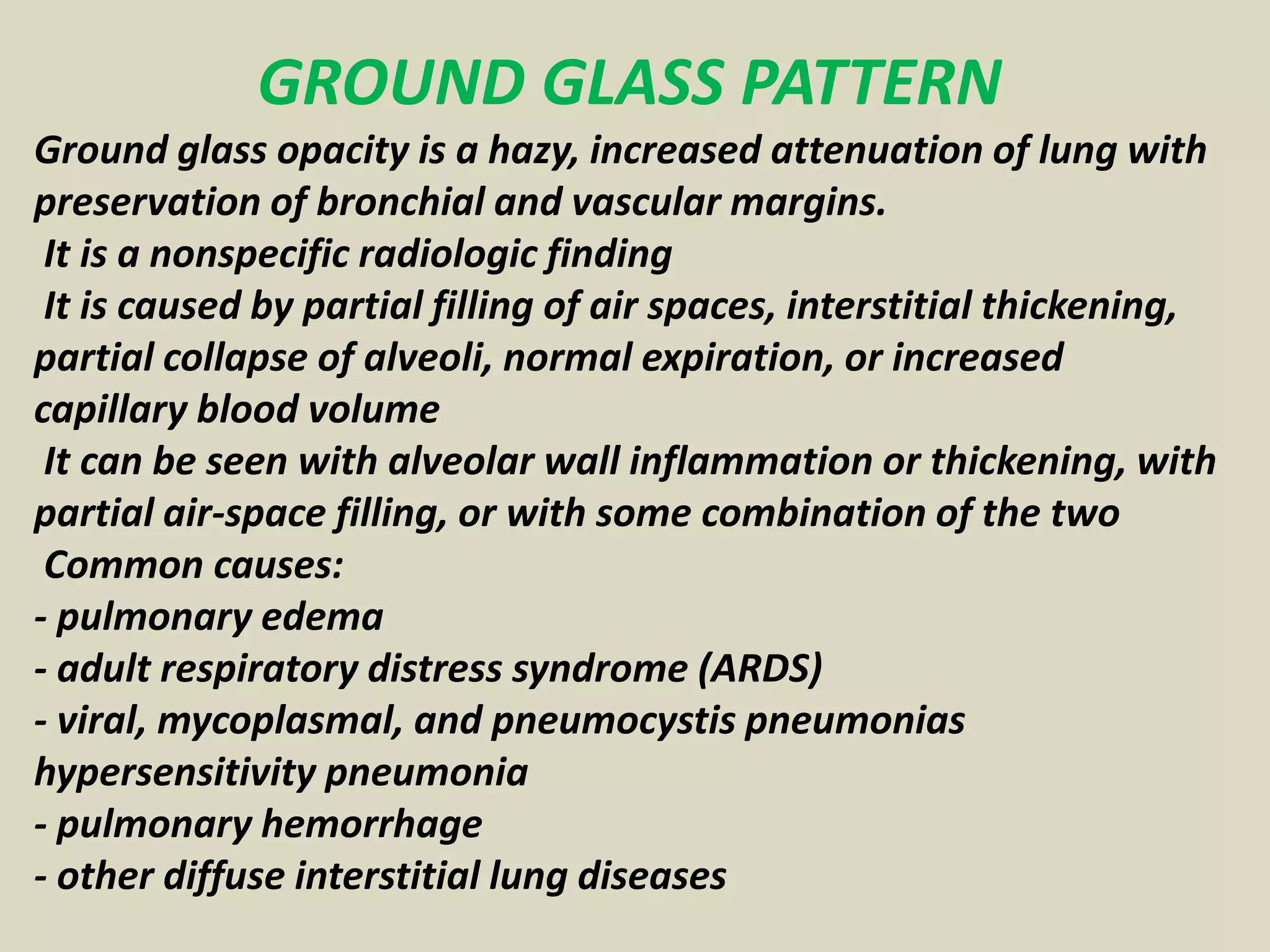 GROUND GLASS PATTERN
Ground glass opacity is a hazy, increased attenuation of lung with
preservation of bronchial and vascular margins.
It is a nonspecific radiologic finding
It is caused by partial filling of air spaces, interstitial thickening,
partial collapse of alveoli, normal expiration, or increased
capillary blood volume
It can be seen with alveolar wall inflammation or thickening, with
partial air-space filling, or with some combination of the two
Common causes:
- pulmonary edema
- adult respiratory distress syndrome (ARDS)
- viral, mycoplasmal, and pneumocystis pneumonias
hypersensitivity pneumonia
- pulmonary hemorrhage
- other diffuse interstitial lung diseases
 