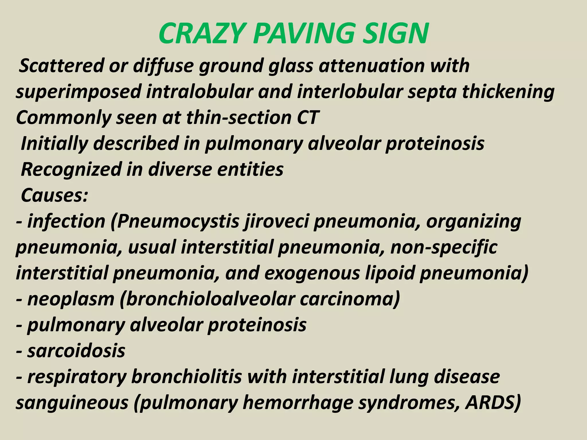 CRAZY PAVING SIGN
Scattered or diffuse ground glass attenuation with
superimposed intralobular and interlobular septa thickening
Commonly seen at thin-section CT
Initially described in pulmonary alveolar proteinosis
Recognized in diverse entities
Causes:
- infection (Pneumocystis jiroveci pneumonia, organizing
pneumonia, usual interstitial pneumonia, non-specific
interstitial pneumonia, and exogenous lipoid pneumonia)
- neoplasm (bronchioloalveolar carcinoma)
- pulmonary alveolar proteinosis
- sarcoidosis
- respiratory bronchiolitis with interstitial lung disease
sanguineous (pulmonary hemorrhage syndromes, ARDS)
 