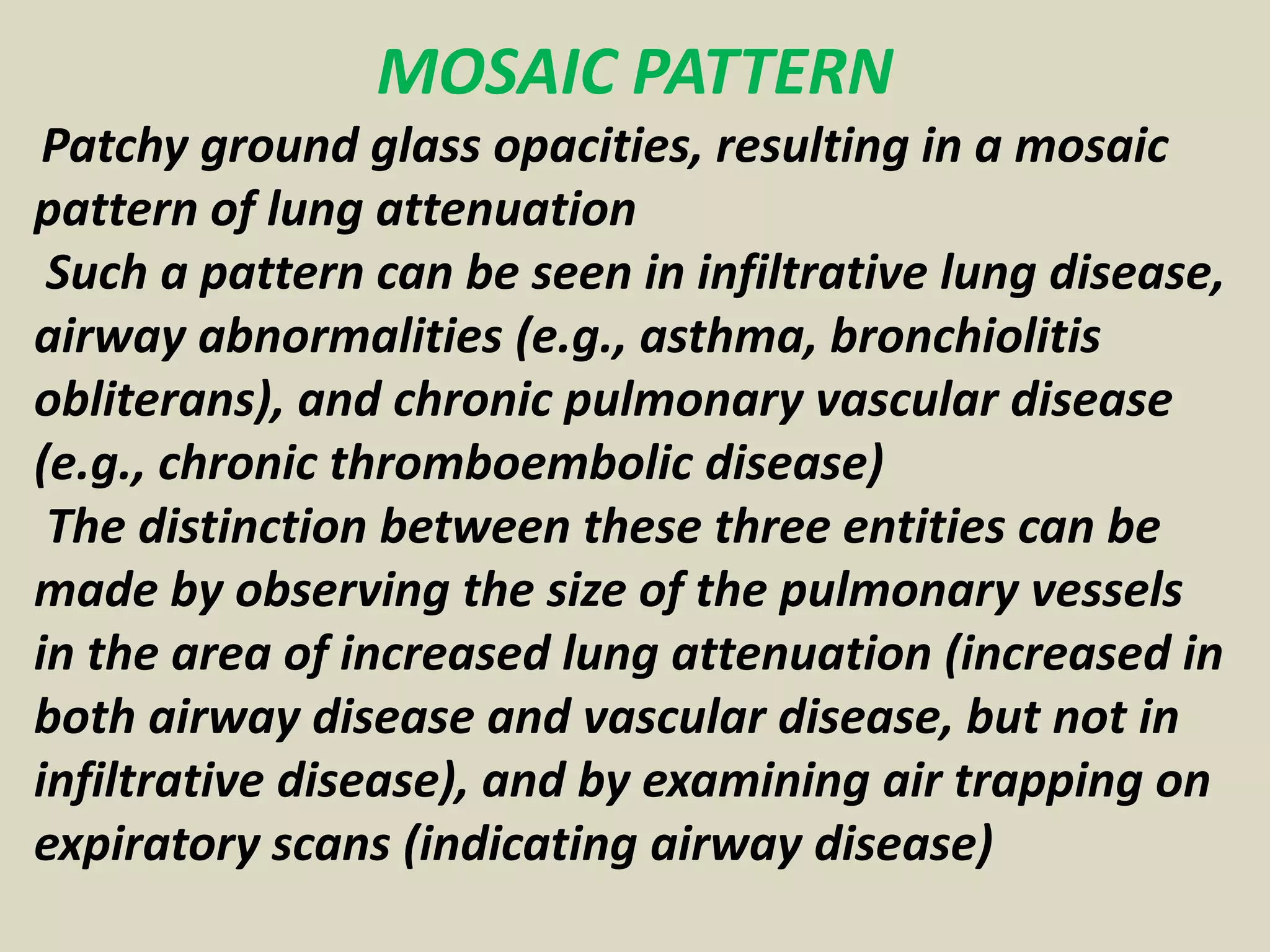 MOSAIC PATTERN
Patchy ground glass opacities, resulting in a mosaic
pattern of lung attenuation
Such a pattern can be seen in infiltrative lung disease,
airway abnormalities (e.g., asthma, bronchiolitis
obliterans), and chronic pulmonary vascular disease
(e.g., chronic thromboembolic disease)
The distinction between these three entities can be
made by observing the size of the pulmonary vessels
in the area of increased lung attenuation (increased in
both airway disease and vascular disease, but not in
infiltrative disease), and by examining air trapping on
expiratory scans (indicating airway disease)
 