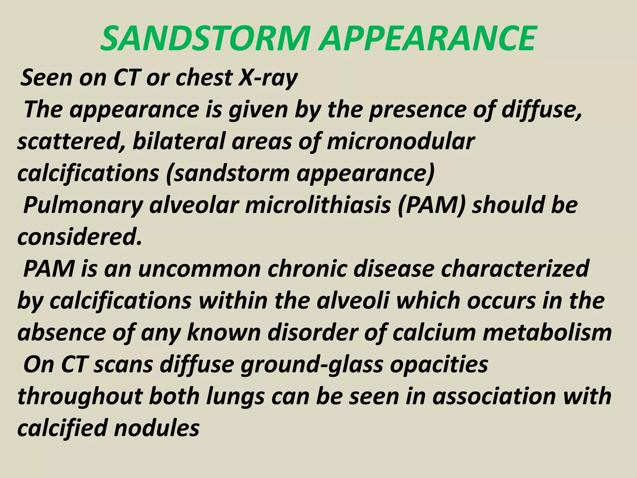 SANDSTORM APPEARANCE
Seen on CT or chest X-ray
The appearance is given by the presence of diffuse,
scattered, bilateral areas of micronodular
calcifications (sandstorm appearance)
Pulmonary alveolar microlithiasis (PAM) should be
considered.
PAM is an uncommon chronic disease characterized
by calcifications within the alveoli which occurs in the
absence of any known disorder of calcium metabolism
On CT scans diffuse ground-glass opacities
throughout both lungs can be seen in association with
calcified nodules
 