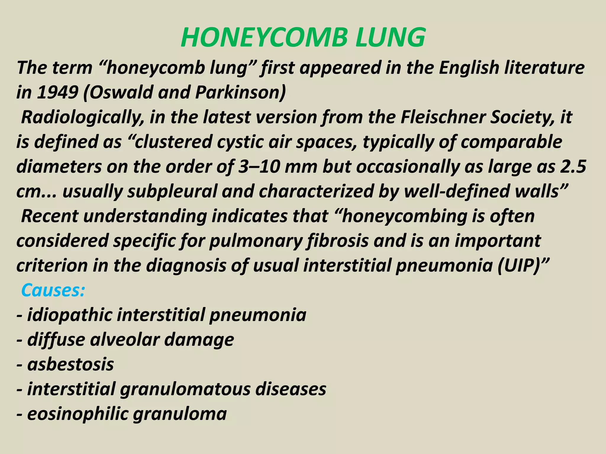 HONEYCOMB LUNG
The term “honeycomb lung” first appeared in the English literature
in 1949 (Oswald and Parkinson)
Radiologically, in the latest version from the Fleischner Society, it
is defined as “clustered cystic air spaces, typically of comparable
diameters on the order of 3–10 mm but occasionally as large as 2.5
cm... usually subpleural and characterized by well-defined walls”
Recent understanding indicates that “honeycombing is often
considered specific for pulmonary fibrosis and is an important
criterion in the diagnosis of usual interstitial pneumonia (UIP)”
Causes:
- idiopathic interstitial pneumonia
- diffuse alveolar damage
- asbestosis
- interstitial granulomatous diseases
- eosinophilic granuloma
 