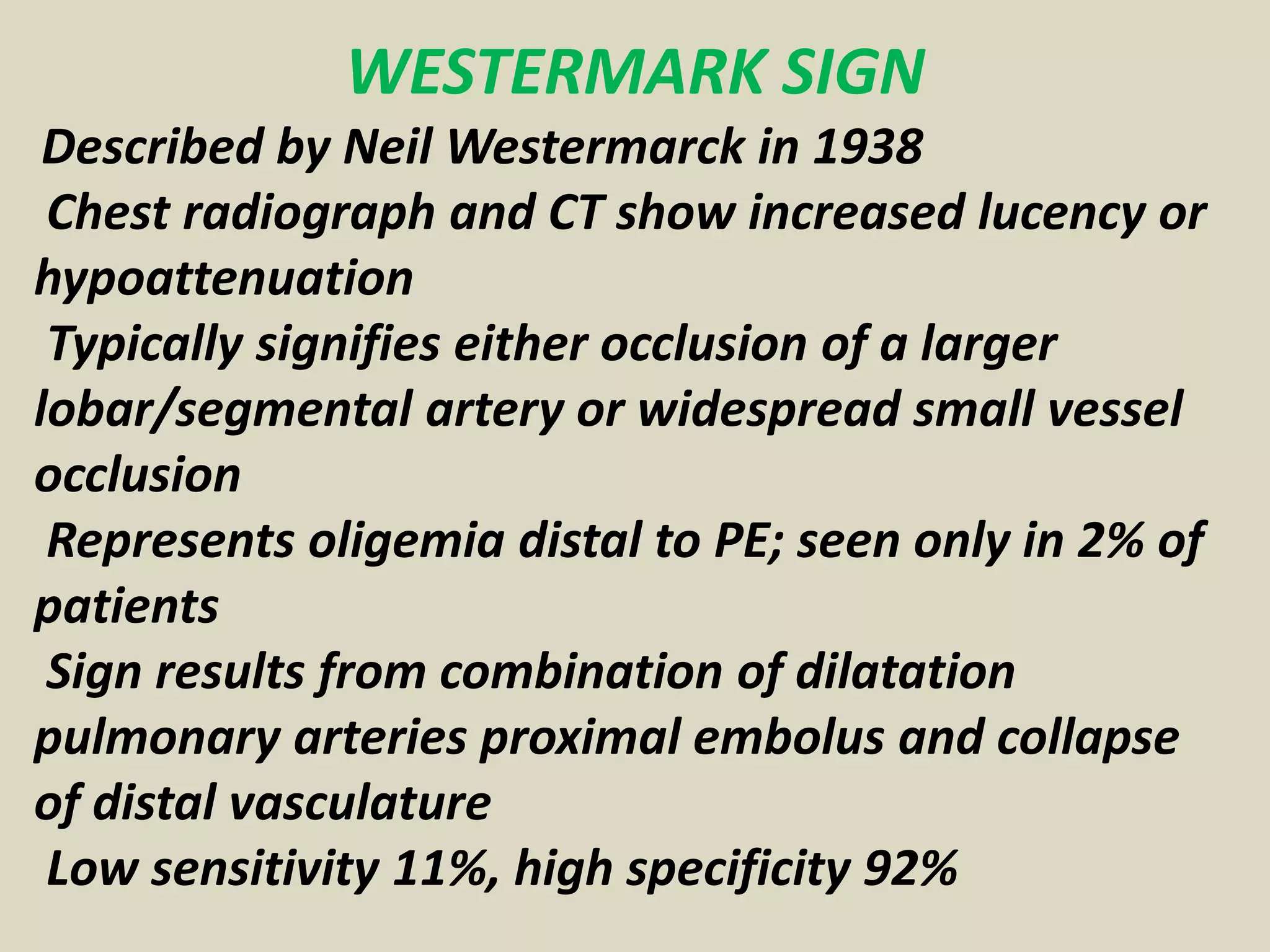 WESTERMARK SIGN
Described by Neil Westermarck in 1938
Chest radiograph and CT show increased lucency or
hypoattenuation
Typically signifies either occlusion of a larger
lobar/segmental artery or widespread small vessel
occlusion
Represents oligemia distal to PE; seen only in 2% of
patients
Sign results from combination of dilatation
pulmonary arteries proximal embolus and collapse
of distal vasculature
Low sensitivity 11%, high specificity 92%
 