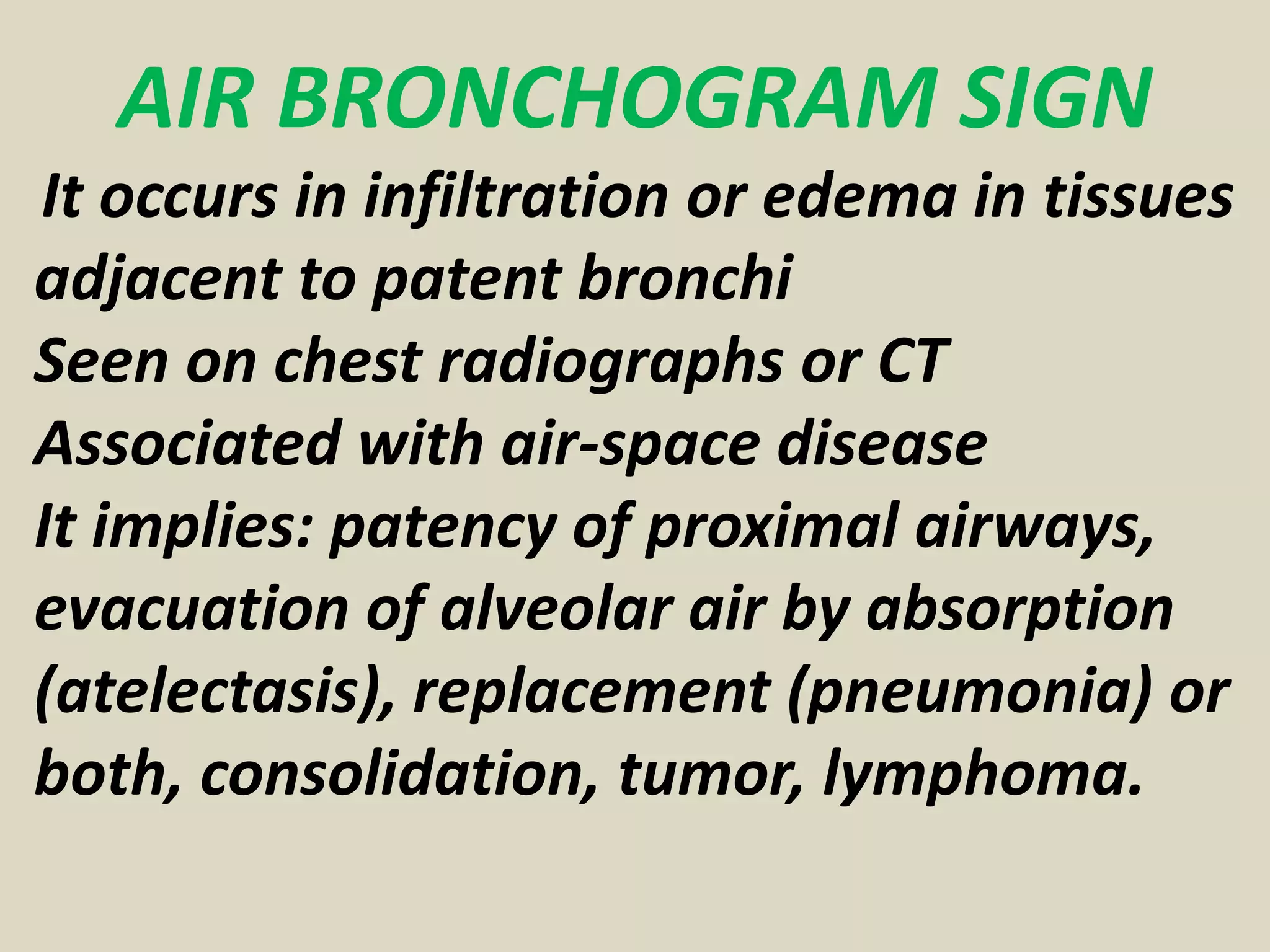 AIR BRONCHOGRAM SIGN
It occurs in infiltration or edema in tissues
adjacent to patent bronchi
Seen on chest radiographs or CT
Associated with air-space disease
It implies: patency of proximal airways,
evacuation of alveolar air by absorption
(atelectasis), replacement (pneumonia) or
both, consolidation, tumor, lymphoma.
 