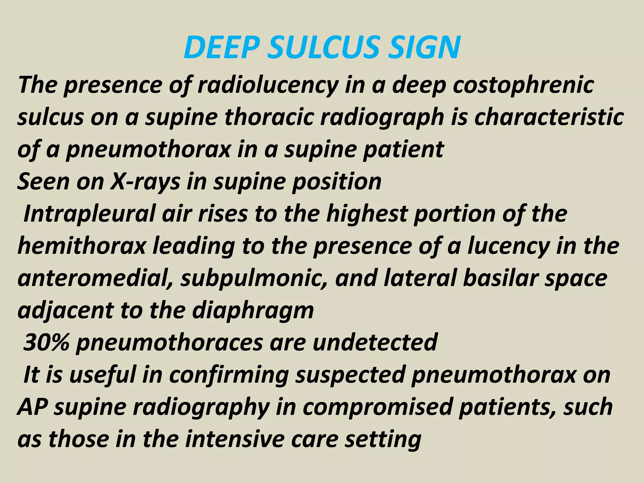 DEEP SULCUS SIGN
The presence of radiolucency in a deep costophrenic
sulcus on a supine thoracic radiograph is characteristic
of a pneumothorax in a supine patient
Seen on X-rays in supine position
Intrapleural air rises to the highest portion of the
hemithorax leading to the presence of a lucency in the
anteromedial, subpulmonic, and lateral basilar space
adjacent to the diaphragm
30% pneumothoraces are undetected
It is useful in confirming suspected pneumothorax on
AP supine radiography in compromised patients, such
as those in the intensive care setting
 