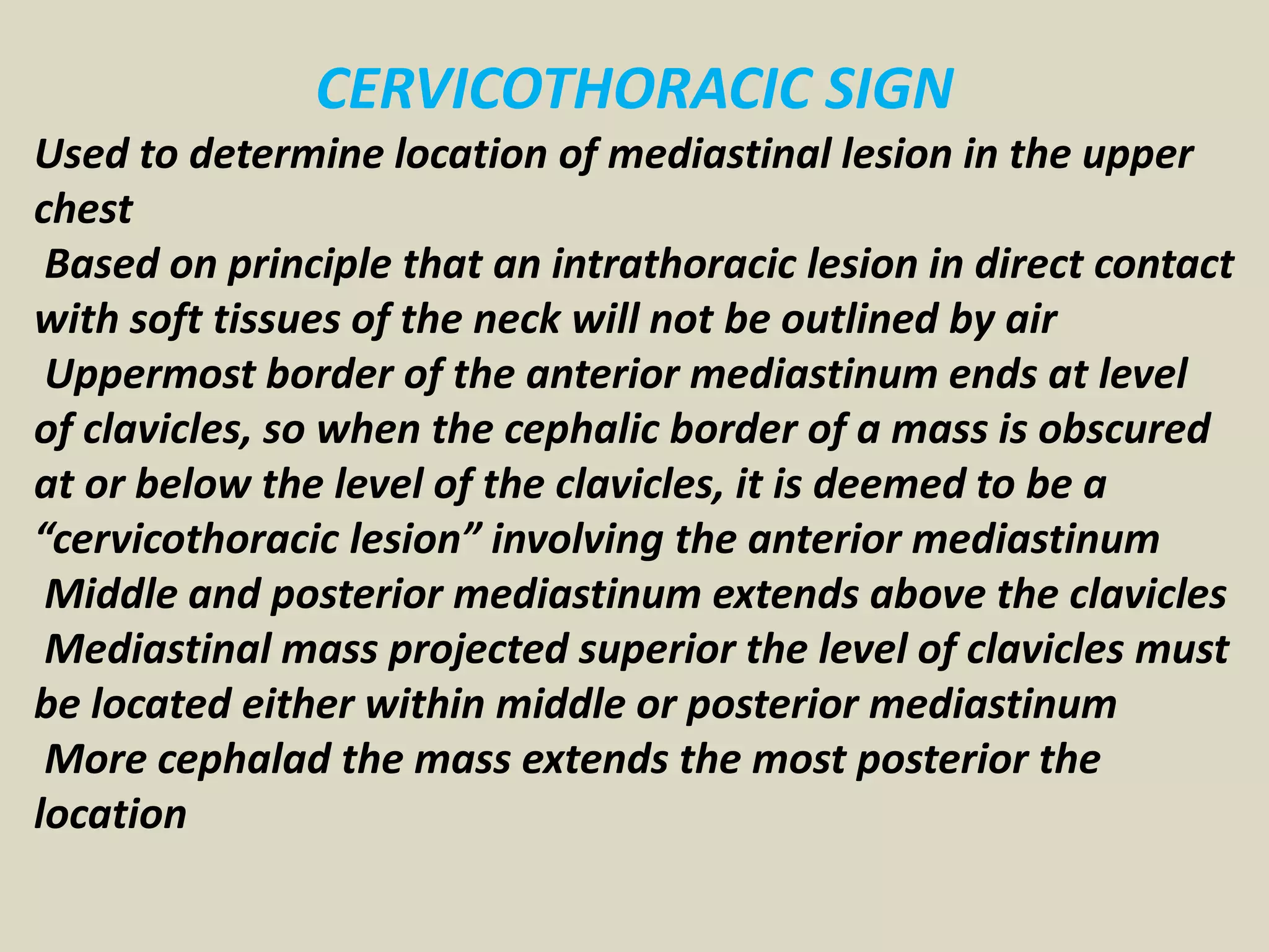 CERVICOTHORACIC SIGN
Used to determine location of mediastinal lesion in the upper
chest
Based on principle that an intrathoracic lesion in direct contact
with soft tissues of the neck will not be outlined by air
Uppermost border of the anterior mediastinum ends at level
of clavicles, so when the cephalic border of a mass is obscured
at or below the level of the clavicles, it is deemed to be a
“cervicothoracic lesion” involving the anterior mediastinum
Middle and posterior mediastinum extends above the clavicles
Mediastinal mass projected superior the level of clavicles must
be located either within middle or posterior mediastinum
More cephalad the mass extends the most posterior the
location
 