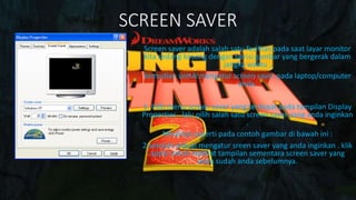 SCREEN SAVER
Screen saver adalah salah satu fasilitas pada saat layar monitor
kita sedang kosong dengan berisi gambar yang bergerak dalam
jangka waktu .
kemudian untuk mengatur screen saver pada laptop/computer
anda.
1. Pilih menu screen saver yang terdapat pada tampilan Display
Properties . lalu pilih salah satu screen saver yang anda inginkan
.
Misalnya seperti pada contoh gambar di bawah ini :
2.setelah selesai mengatur sreen saver yang anda inginkan . klik
apply untuk melihat tampilan sementara screen saver yang
anda sudah anda sebelumnya.
 