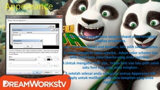 Appereance
1. pilih menu appearance yang terdapat pada tampilan
Display properties.
2.lalu tekan windows and buttons, lalu pilih salah satunya..
3.untuk mengatur color scheme . tekan color scheme lalu
pilih salah satu color/warna yang anda inginkan .
4.Untuk mengatur font size . tekan font size lalu pilih salah
satu font size yang anda iningkan .
5.setelah selesai anda mengatur semua Apperance klik
apply untuk melihat sementara tampilan yang anda
inginkan.
 