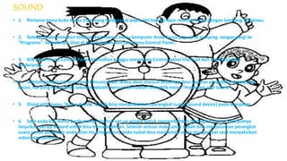 SOUND
• 1. Pertama-tama buka menu Start yang terdapat di pojok kiri bawah layar monitor anda dengan lambang Windows.
• 2. Setelah Anda menekan tombol start menu, menu komputer Anda harus pop up di samping. Jangan pergi ke
"Programs". Sebaliknya, lihat di kolom kanan dan cari menu Control Panel.
• 3. Klik pada menu Control Panel, kemudian tunggu sementara Control panel memuat dan memunculkan
jendelanya.
• 4. Setelah jendela Control Panel dimunculkan. Maka akan muncul beberapa ikon seputar pengaturan komputer.
Disini, hal yang harus anda lakukan adalah mencari kemudian mengklik menu “Hardware and Sound”.
• 5. Disini pilih menu “Add a device” untuk bisa menambahkan perangkat suara (Sound device) pada komputer.
• 6. Saat anda klik menu berikut akan muncul set up wizard untuk menambahkan perangkat suara. Selanjutnya
lanjutkan set up Wizard untuk bisa menambahkan. Setelah selesai maka anda sudah bisa menjalankan perangkat
suara untuk komputer anda. Dan itu artinya kini, anda sudah bisa menikmati suara dan gambar saat menyaksikan
video atau lainnya.
 