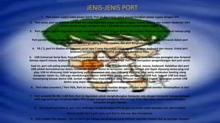 JENIS-JENIS PORT
1. Port power supply kabel power listrik, Port ini digunakan untuk menghubungkan power supply dengan CPU
2. Port serial, port ini memiliki sembilan pin yang digunakan untuk menghubungkan mouse, joystick dan modem eksternal. Port
serial bekerja dengan mengirim data 1 bit pada satu saat melalui kabel tunggal.
3. Port parallel, port ini digunakan untuk menghubungkan CPU dengan printer dan modem eksternal serta periferal lainnya yang
memiliki kabel untuk port parallel.
Port paralel bekerja dengan mengirim dan menerima beberapa bit pada satu saat melalui satu set kabel. Termasuk dalam port
paralel adalah port penghubung printer, modem, dan port penghubung disk drive.
4. PS / 2, port ini disebut dengan port serial type 2 yang digunakan untuk menghubungkan keyboard dan mouse. Untuk port
keyboard berwarna ungu dan untuk port mouse berwarna hijau.
5. USB (Universal Serial Bus), Port ini merupakan port multi fungsi yang dapat digunakan pada beberapa perangkat atau feriperal
lainnya seperti mouse, keyboard, modem, card wireless, dan lain sebagainya. Port USB merupakan pengembangan dari port serial.
Saat ini, port usb paling populer digunakan, misalnya untuk flash disk, harddisk eksternal, mouse, keyboard. Kelebihan dari port
USB adalah kemudahannya dalam melakukan koneksi device ke komputer, sehingga banyak alat dapat dipasang secara plug and
play. USB ini dirancang tidak tergantung pada ekspansion slot, dan USB yang dipasang tidak perlu melakukan booting ulang
komputer. Selain itu, USB juga mendukung arsitektur daisy-chain ganda, yaitu penggunaan USB hub. Sebuah USB hub dapat
menampung banyak device USB. Jumlah tingkat atau level USB hub yang tersusun maksimal 5 tingkat, sedangkan jumlah USB
device yang dapat terkoneksi ke sebuah kontroler USB maksimal 127 buah.
6. Port video (monitor) / Port VGA, Port ini menghubungkan monitor dengan CPU dan membuat monitor menampilkan isi dari
cpu tersebut
7. Port network (RJ-45) / LAN Port, Port ini digunakan untuk menghubungkan komputer satu dengan komputer lainnya (jaringan
LAN) Juga berfungsi menghubungkan CPU dengan jaringan komputer. Port ini juga biasa digunakan untuk menyambungkan
komputer dengan internet
8. Port sound card (line in, out, mic), berfungsi menghubungkan CPU dengan peralatan audio (speaker, mic, dan tv tuner)
Port ini terdiri dari 3 port yaitu port line in, line out, dan microphone.
9. Port modem line telepon, Port ini berfungsi sebagai penghubung untuk internet memakai modem dial up (jaringan telepon)
 
