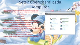 Setting peripheral pada
komputer
Untuk melakukan setting peripheral kita dapat mengaturnya pada menu
CONTROL PANEL (Konfigurasi Komputer) sebagaimana langkah berikut :
• Klik tombol start.
• Pilih setting
• Control panel
– Add New Hardware : Menambah hard-ware baru ke dalam komputer.
– Add/Rem Program : Menambah/mengurang program yang ada di windows.
– Date/Time : Mengatur tanggal dan jam.
– Keyboard : Mengatur konfigurasi keyboard.
– Display : Mengatur tampilan layar. – Fonts : Menambah/mengurangi koreksi
huruf-huruf pada system.
– Mouse : Mengatur Konfigurasi Mouse.
– Printer : Mengatur jenis printer yang digunakan.
– Regional Setting : Mengatur system metric menurut negara yang dipilih.
 