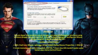 Mouse
Mouse dapat kita gunakan sesuai dengan apa yang kita harapkan terutama yang
terbiasa dengan tangan kiri (kidal), maka kita dapat mengatur konfigurasi Mouse
dengan langkah-langkah sebagai berikut :
• Aktifkan Control Panel.
• Klik 2 kali Icon Mouse, sehingga tampil Kotak dialog Mouse Properties :• Klik OK
• Untuk menutup menu Control panel, klik File ® Close atau klik tanda X pada sudut
kanan atas menu Control Panel.
 