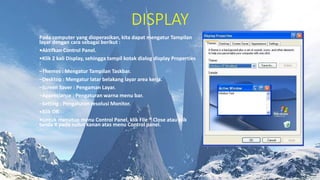 DISPLAY
Pada computer yang dioperasikan, kita dapat mengatur Tampilan
layar dengan cara sebagai berikut :
•Aktifkan Control Panel.
•Klik 2 kali Display, sehingga tampil kotak dialog display Properties
:
–Themes : Mengatur Tampilan Taskbar.
–Desktop : Mengatur latar belakang layar area kerja.
–Screen Saver : Pengaman Layar.
–Appreciance : Pengaturan warna menu bar.
–Setting : Pengaturan resolusi Monitor.
•Klik OK
•Untuk menutup menu Control Panel, klik File ® Close atau klik
tanda X pada sudut kanan atas menu Control panel.
 
