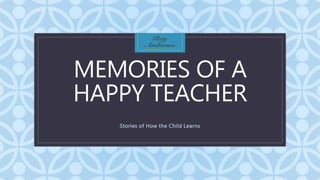 C
MEMORIES OF A
HAPPY TEACHER
Stories of How the Child Learns
 