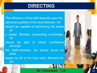 15
The efficiency of the staff depends upon the
personal qualities of the chief librarian. He
should be capable of performing his duties
as
a leader. Besides, processing knowledge,
he
should be able to infuse confidence
amongst
the staff-members. He should prove an
ideal
leader by din of his hard work, Sincerity for
the
welfare of the staff. Directing includes
Continuous decision making and translate 12Md. Anisuzzaman ( 13)
 