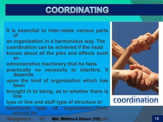 17
It is essential to inter-relate various parts
of
an organization in a harmonious way. The
coordination can be achieved if the head
knows about all the jobs and effects such
an
administrative machinery that he feels
practically no necessity to interfere. It
depends
upon the kind of organization which has
been
brought in to being, as to whether there is
line
type or line and staff type of structure or
functional type of organization.There
should be
delegation of powers or proper 14Md. Mahmud Hasan (15)
 