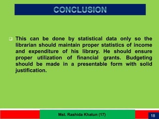 21
 This can be done by statistical data only so the
librarian should maintain proper statistics of
income and expenditure of his library. He should
ensure proper utilization of financial grants.
Budgeting should be made in a presentable
form with solid justification.
 This can be done by statistical data only so the
librarian should maintain proper statistics of income
and expenditure of his library. He should ensure
proper utilization of financial grants. Budgeting
should be made in a presentable form with solid
justification.
18Mst. Rashida Khatun (17)
 