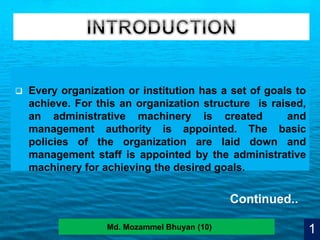 4
 Every organization or institution has a set of goals to
achieve. For this an organization structure is raised,
an administrative machinery is created and
management authority is appointed. The basic
policies of the organization are laid down and
management staff is appointed by the administrative
machinery for achieving the desired goals.
1Md. Mozammel Bhuyan (10)
Continued..
 