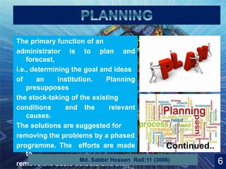 9
The primary function of an
administrator is to plan and
forecast,
i.e., determining the goal and ideas
of an institution. Planning
presupposes
the stock-taking of the existing
conditions and the relevant
causes.
The solutions are suggested for
removing the problems by a phased
programme. The efforts are made
to
remove the basic defects and their 6Md. Sabbir Hossen Roll:11 (3006)
Continued..
 