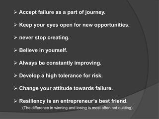 Accept failure as a part of journey.
 Keep your eyes open for new opportunities.
 never stop creating.
 Believe in yourself.
 Always be constantly improving.
 Develop a high tolerance for risk.
 Change your attitude towards failure.
 Resiliency is an entrepreneur’s best friend.
(The difference in winning and losing is most often not quitting)
 
