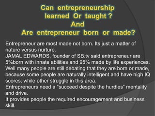 Entrepreneur are most made not born. Its just a matter of
nature versus nurture.
JAMAL EDWARDS, founder of SB.tv said entrepreneur are
5%born with innate abilities and 95% made by life experiences.
Well many people are still debating that they are born or made,
because some people are naturally intelligent and have high IQ
scores, while other struggle in this area.
Entrepreneurs need a “succeed despite the hurdles” mentality
and drive.
It provides people the required encouragement and business
skill.
 