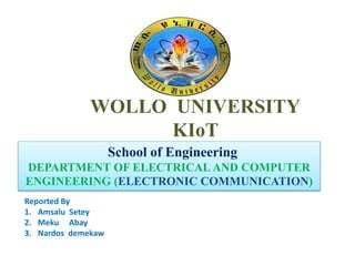 WOLLO UNIVERSITY
KIoT
School of Engineering
DEPARTMENT OF ELECTRICAL AND COMPUTER
ENGINEERING (ELECTRONIC COMMUNICATION)
Reported By
1. Amsalu Setey
2. Meku Abay
3. Nardos demekaw
 