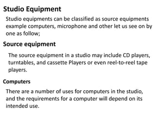 Studio Equipment
Studio equipments can be classified as source equipments
example computers, microphone and other let us see on by
one as follow;
Source equipment
The source equipment in a studio may include CD players,
turntables, and cassette Players or even reel-to-reel tape
players.
Computers
There are a number of uses for computers in the studio,
and the requirements for a computer will depend on its
intended use.
 