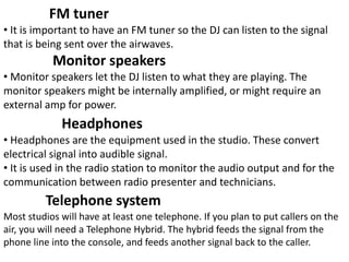 FM tuner
• It is important to have an FM tuner so the DJ can listen to the signal
that is being sent over the airwaves.
Monitor speakers
• Monitor speakers let the DJ listen to what they are playing. The
monitor speakers might be internally amplified, or might require an
external amp for power.
Headphones
• Headphones are the equipment used in the studio. These convert
electrical signal into audible signal.
• It is used in the radio station to monitor the audio output and for the
communication between radio presenter and technicians.
Most studios will have at least one telephone. If you plan to put callers on the
air, you will need a Telephone Hybrid. The hybrid feeds the signal from the
phone line into the console, and feeds another signal back to the caller.
Telephone system
 