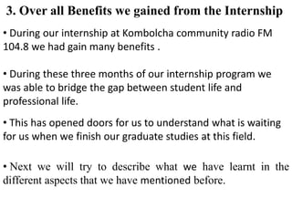• During our internship at Kombolcha community radio FM
104.8 we had gain many benefits .
• During these three months of our internship program we
was able to bridge the gap between student life and
professional life.
3. Over all Benefits we gained from the Internship
• This has opened doors for us to understand what is waiting
for us when we finish our graduate studies at this field.
• Next we will try to describe what we have learnt in the
different aspects that we have mentioned before.
 