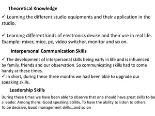 Theoretical Knowledge
 Learning the different studio equipments and their application in the
studio.
 Learning different kinds of electronics devise and their use in real life.
Example: mixer, mice, pc, video switcher, monitor and so on.
Interpersonal Communication Skills
 The development of interpersonal skills being early in life and is influenced
by family, friends and our observation. So communicating skills had to come
handy at these times.
 In short, during these three months we had been able to upgrade our
speaking skills.
Leadership Skills
During these times we have been able to observe that one should have great skills to be
a leader. Among them:-Good speaking ability, To have the ability to listen to others
To be decisive, Good management skills…and so on
 