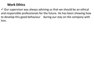 Work Ethics
 Our supervisor was always advising us that we should be an ethical
and responsible professionals for the future. He has been showing how
to develop this good behaviour during our stay on the company with
him.
 