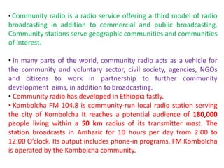 • Community radio is a radio service offering a third model of radio
broadcasting in addition to commercial and public broadcasting.
Community stations serve geographic communities and communities
of interest.
• In many parts of the world, community radio acts as a vehicle for
the community and voluntary sector, civil society, agencies, NGOs
and citizens to work in partnership to further community
development aims, in addition to broadcasting.
• Community radio has developed in Ethiopia fastly.
• Kombolcha FM 104.8 is community-run local radio station serving
the city of Kombolcha It reaches a potential audience of 180,000
people living within a 50 km radius of its transmitter mast. The
station broadcasts in Amharic for 10 hours per day from 2:00 to
12:00 O’clock. Its output includes phone-in programs. FM Kombolcha
is operated by the Kombolcha community.
 