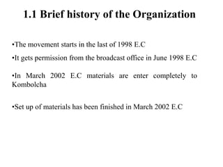 1.1 Brief history of the Organization
•The movement starts in the last of 1998 E.C
•It gets permission from the broadcast office in June 1998 E.C
•In March 2002 E.C materials are enter completely to
Kombolcha
•Set up of materials has been finished in March 2002 E.C
 
