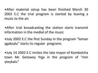 •After material setup has been finished March 30
2002 E.C the trial program is started by leaving a
music to the air.
•After trial broadcasting the station starts transmit
information in the medial of the music
•July 2002 E.C the first Sunday in the program “leman
ygabzalu” starts its regular programs
•July 14 2002 E.C invites the late mayor of Kombolcha
town Mr. Getawey Yrga in the program of “min
yteykalu”
 