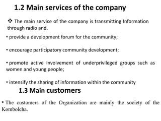 1.2 Main services of the company
 The main service of the company is transmitting Information
through radio and.
• provide a development forum for the community;
• encourage participatory community development;
• promote active involvement of underprivileged groups such as
women and young people;
• intensify the sharing of information within the community
1.3 Main customers
• The customers of the Organization are mainly the society of the
Kombolcha.
 