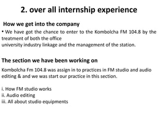 2. over all internship experience
How we get into the company
• We have got the chance to enter to the Kombolcha FM 104.8 by the
treatment of both the office
university industry linkage and the management of the station.
The section we have been working on
Kombolcha Fm 104.8 was assign in to practices in FM studio and audio
editing & and we was start our practice in this section.
i. How FM studio works
ii. Audio editing
iii. All about studio equipments
 