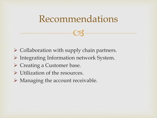 
 Collaboration with supply chain partners.
 Integrating Information network System.
 Creating a Customer base.
 Utilization of the resources.
 Managing the account receivable.
Recommendations
 