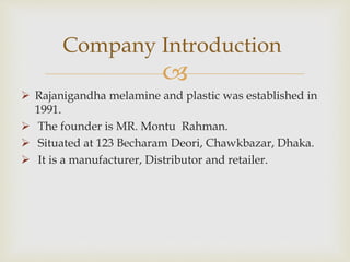 
 Rajanigandha melamine and plastic was established in
1991.
 The founder is MR. Montu Rahman.
 Situated at 123 Becharam Deori, Chawkbazar, Dhaka.
 It is a manufacturer, Distributor and retailer.
Company Introduction
 