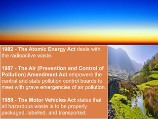 1982 - The Atomic Energy Act deals with
the radioactive waste.
1987 - The Air (Prevention and Control of
Pollution) Amendment Act empowers the
central and state pollution control boards to
meet with grave emergencies of air pollution.
1988 - The Motor Vehicles Act states that
all hazardous waste is to be properly
packaged, labelled, and transported.
 