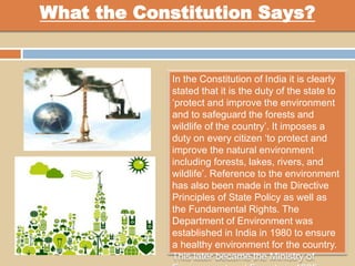 What the Constitution Says?
In the Constitution of India it is clearly
stated that it is the duty of the state to
‘protect and improve the environment
and to safeguard the forests and
wildlife of the country’. It imposes a
duty on every citizen ‘to protect and
improve the natural environment
including forests, lakes, rivers, and
wildlife’. Reference to the environment
has also been made in the Directive
Principles of State Policy as well as
the Fundamental Rights. The
Department of Environment was
established in India in 1980 to ensure
a healthy environment for the country.
This later became the Ministry of
 