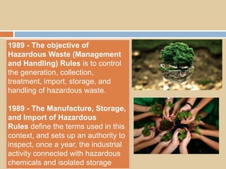 1989 - The objective of
Hazardous Waste (Management
and Handling) Rules is to control
the generation, collection,
treatment, import, storage, and
handling of hazardous waste.
1989 - The Manufacture, Storage,
and Import of Hazardous
Rules define the terms used in this
context, and sets up an authority to
inspect, once a year, the industrial
activity connected with hazardous
chemicals and isolated storage
 