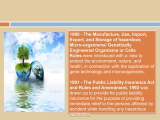 1989 - The Manufacture, Use, Import,
Export, and Storage of hazardous
Micro-organisms/ Genetically
Engineered Organisms or Cells
Rules were introduced with a view to
protect the environment, nature, and
health, in connection with the application of
gene technology and microorganisms.
1991 - The Public Liability Insurance Act
and Rules and Amendment, 1992 was
drawn up to provide for public liability
insurance for the purpose of providing
immediate relief to the persons affected by
accident while handling any hazardous
substance.
 