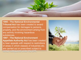 1995 - The National Environmental
Tribunal Act has been created to award
compensation for damages to persons,
property, and the environment arising from
any activity involving hazardous
substances.
1997 - The National Environment
Appellate Authority Act has been created
to hear appeals with respect to restrictions
of areas in which classes of industries etc.
are carried out or prescribed subject to
certain safeguards under the EPA.
 