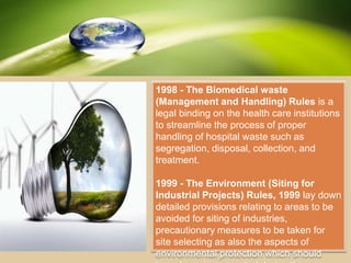 1998 - The Biomedical waste
(Management and Handling) Rules is a
legal binding on the health care institutions
to streamline the process of proper
handling of hospital waste such as
segregation, disposal, collection, and
treatment.
1999 - The Environment (Siting for
Industrial Projects) Rules, 1999 lay down
detailed provisions relating to areas to be
avoided for siting of industries,
precautionary measures to be taken for
site selecting as also the aspects of
environmental protection which should
 