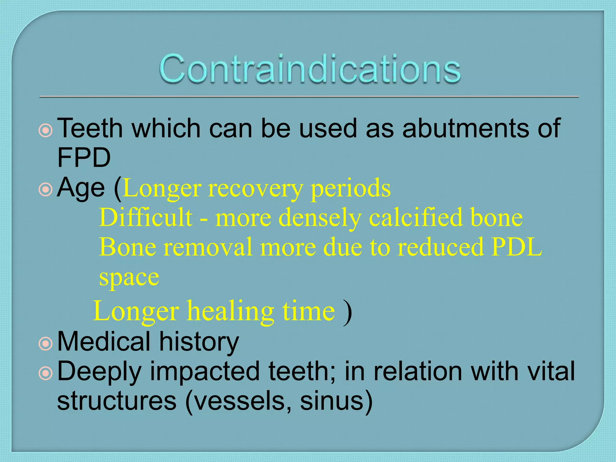 Teeth which can be used as abutments of
FPD
Age (Longer recovery periods
Difficult - more densely calcified bone
Bone removal more due to reduced PDL
space
Longer healing time )
Medical history
Deeply impacted teeth; in relation with vital
structures (vessels, sinus)
 