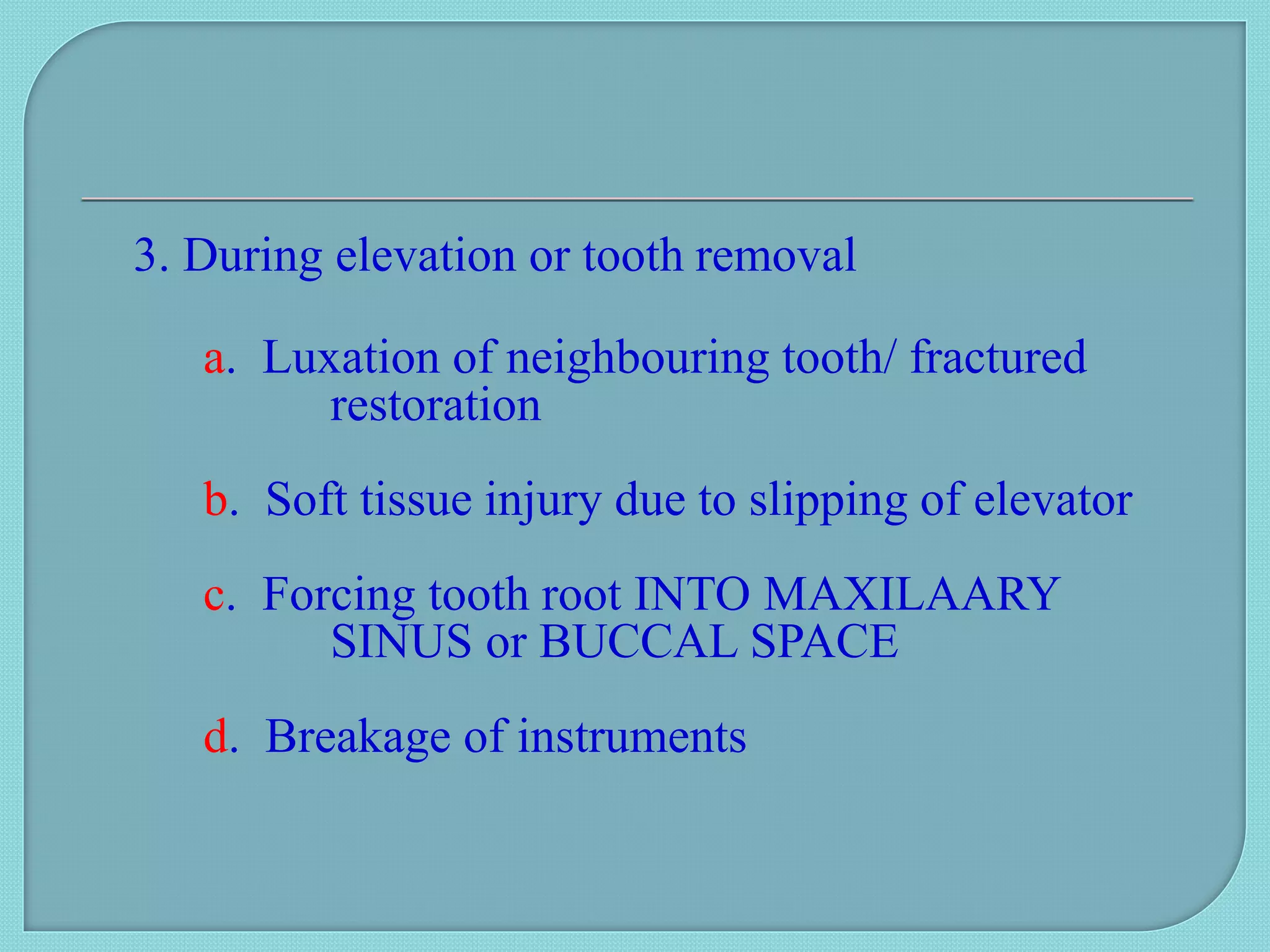 3. During elevation or tooth removal
a. Luxation of neighbouring tooth/ fractured
restoration
b. Soft tissue injury due to slipping of elevator
c. Forcing tooth root INTO MAXILAARY
SINUS or BUCCAL SPACE
d. Breakage of instruments
 