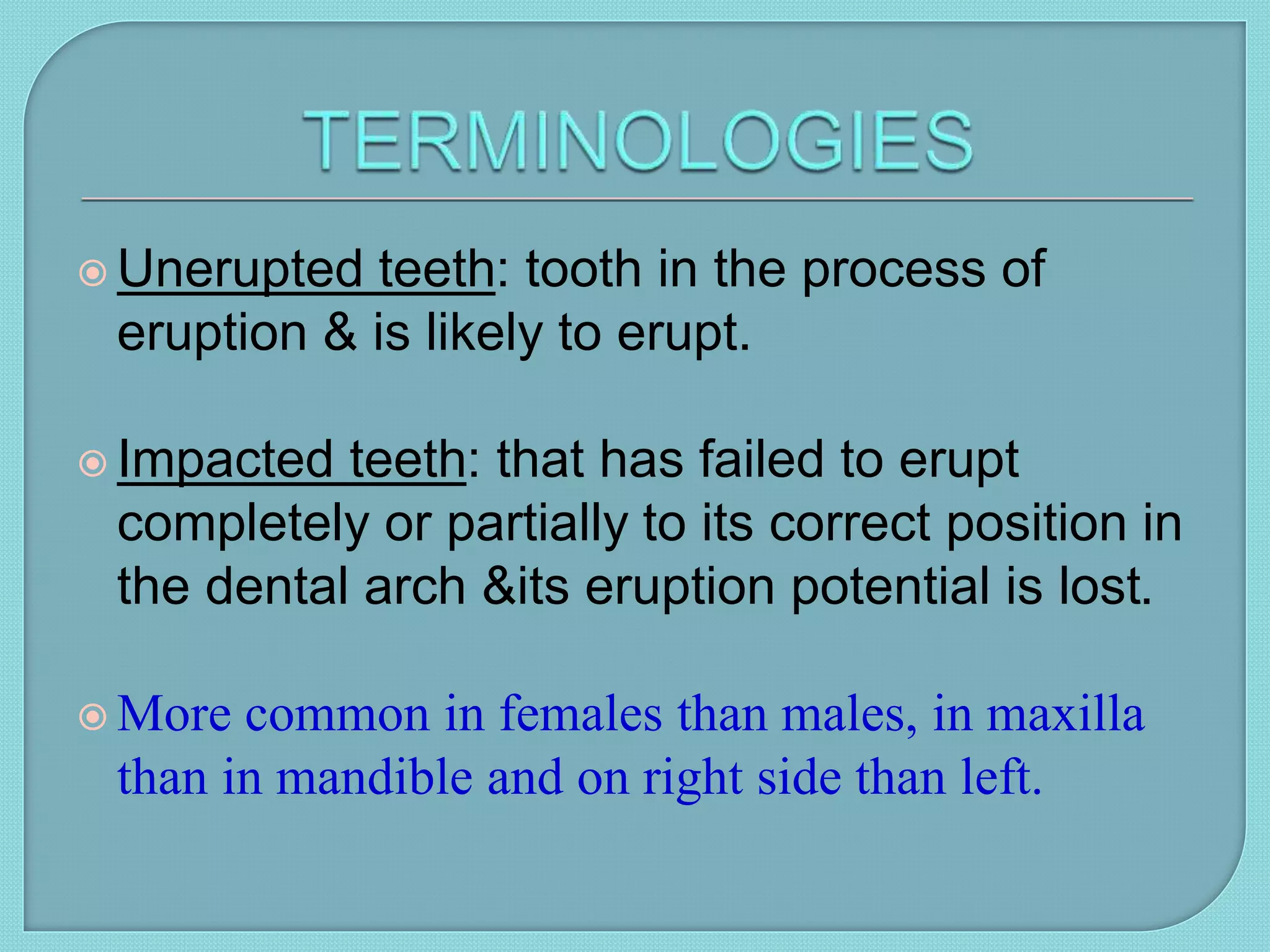  Unerupted teeth: tooth in the process of
eruption & is likely to erupt.
 Impacted teeth: that has failed to erupt
completely or partially to its correct position in
the dental arch &its eruption potential is lost.
 More common in females than males, in maxilla
than in mandible and on right side than left.
 